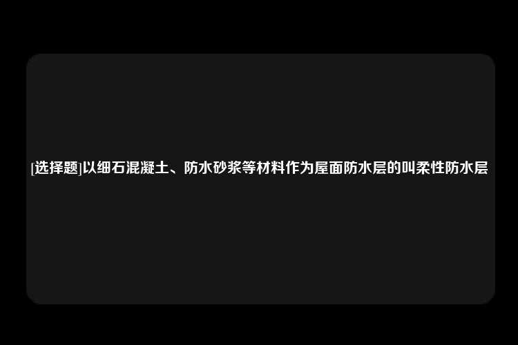 [选择题]以细石混凝土、防水砂浆等材料作为屋面防水层的叫柔性防水层