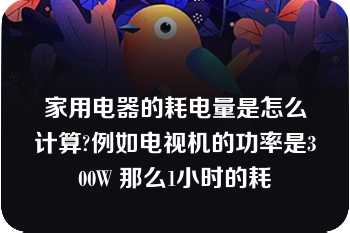 家用电器的耗电量是怎么计算?例如电视机的功率是300W 那么1小时的耗