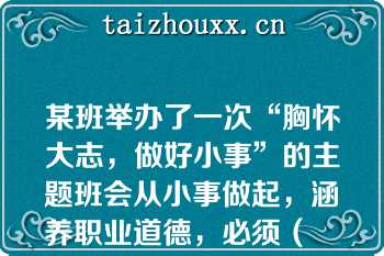 某班举办了一次“胸怀大志，做好小事”的主题班会从小事做起，涵养职业道德，必须（　　）