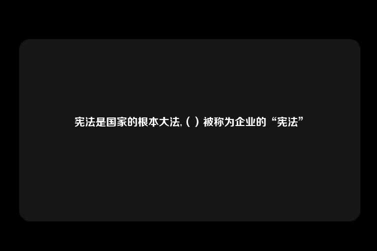 宪法是国家的根本大法,（）被称为企业的“宪法”