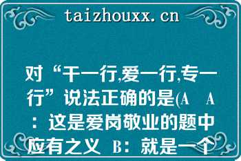 对“干一行,爱一行,专一行”说法正确的是(A   A：这是爱岗敬业的题中应有之义  B：就是一个人一生只能从事一项工作  C：与爱岗敬业的要求相冲突  D：与乐业、勤业、精业矛盾  