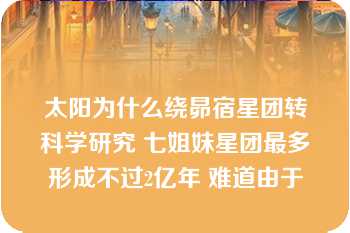 太阳为什么绕昴宿星团转科学研究 七姐妹星团最多形成不过2亿年 难道由于