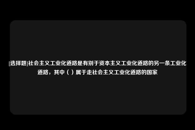 [选择题]社会主义工业化道路是有别于资本主义工业化道路的另一条工业化道路，其中（）属于走社会主义工业化道路的国家