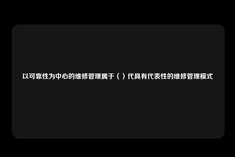 以可靠性为中心的维修管理属于（）代具有代表性的维修管理模式