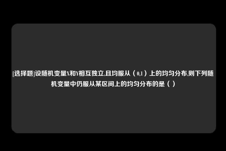 [选择题]设随机变量X和Y相互独立,且均服从（0,1）上的均匀分布,则下列随机变量中仍服从某区间上的均匀分布的是（）