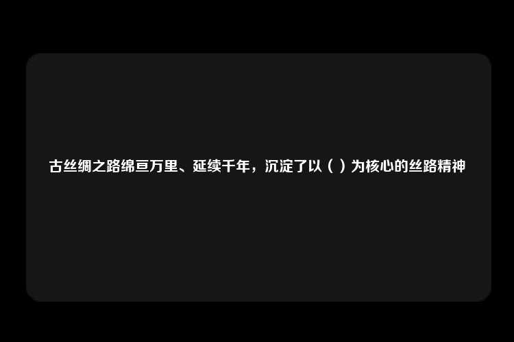 古丝绸之路绵亘万里、延续千年，沉淀了以（）为核心的丝路精神