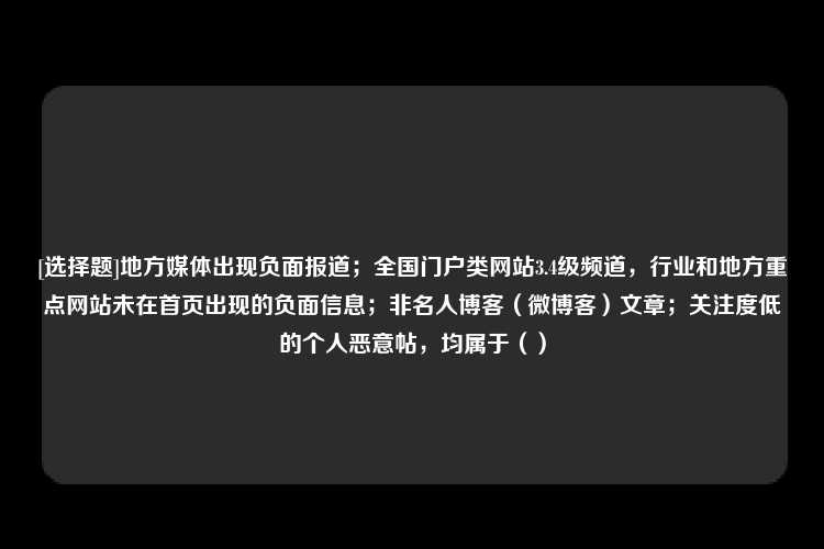 [选择题]地方媒体出现负面报道；全国门户类网站3.4级频道，行业和地方重点网站未在首页出现的负面信息；非名人博客（微博客）文章；关注度低的个人恶意帖，均属于（）