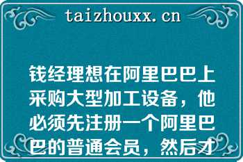 钱经理想在阿里巴巴上采购大型加工设备，他必须先注册一个阿里巴巴的普通会员，然后才能进行采购的操作（）