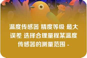 温度传感器 精度等级 最大误差 选择合理量程某温度传感器的测量范围 -