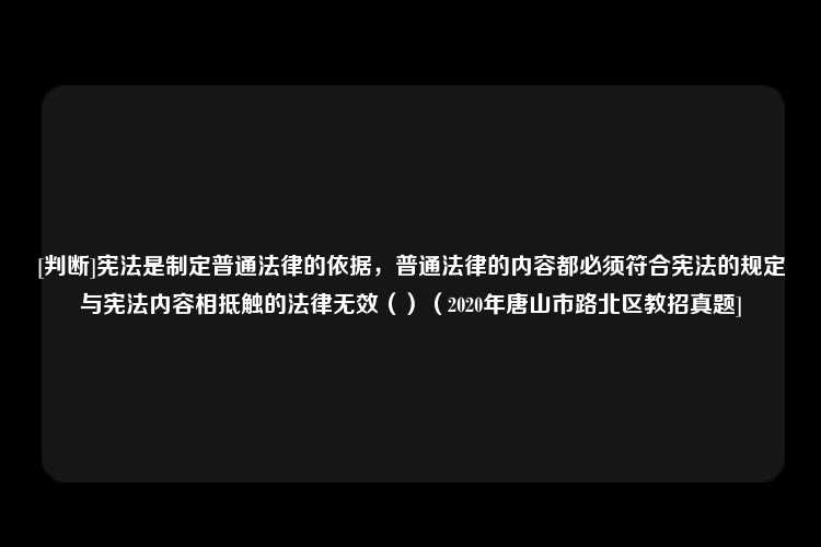 [判断]宪法是制定普通法律的依据，普通法律的内容都必须符合宪法的规定与宪法内容相抵触的法律无效（）（2020年唐山市路北区教招真题]