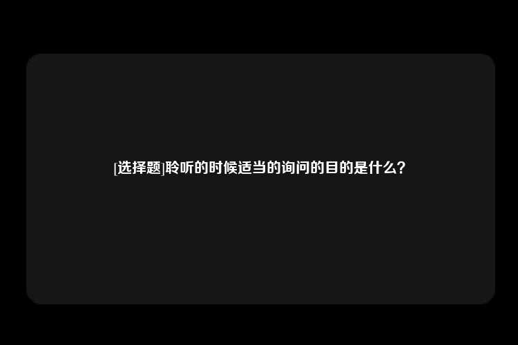 [选择题]聆听的时候适当的询问的目的是什么？