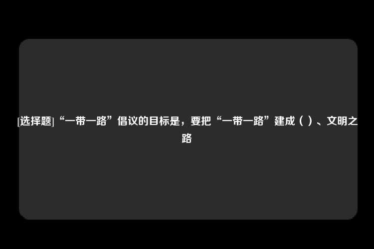 [选择题]“一带一路”倡议的目标是，要把“一带一路”建成（）、文明之路