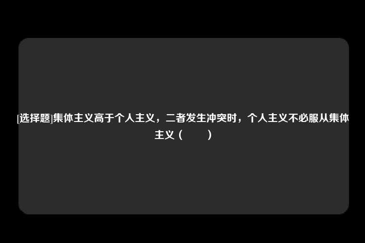 [选择题]集体主义高于个人主义，二者发生冲突时，个人主义不必服从集体主义（　　）