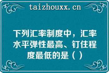 下列汇率制度中，汇率水平弹性最高、钉住程度最低的是（）