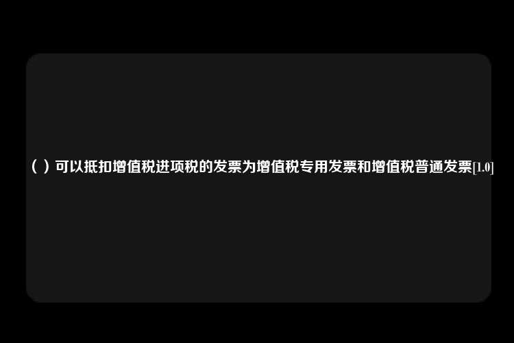 （）可以抵扣增值税进项税的发票为增值税专用发票和增值税普通发票[1.0]