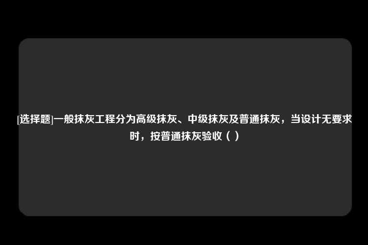 [选择题]一般抹灰工程分为高级抹灰、中级抹灰及普通抹灰，当设计无要求时，按普通抹灰验收（）