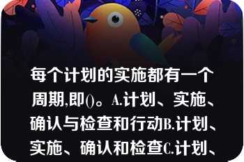 每个计划的实施都有一个周期,即()。A.计划、实施、确认与检查和行动B.计划、实施、确认和检查C.计划、实施、确认和行动D.计划、实施、检查和行动