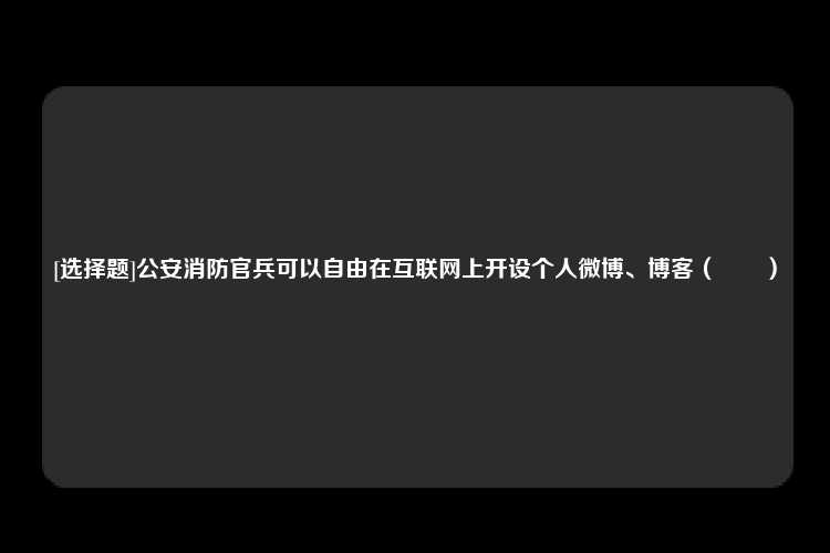 [选择题]公安消防官兵可以自由在互联网上开设个人微博、博客（　　）