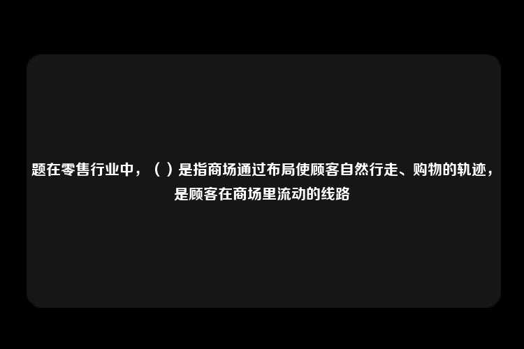 题在零售行业中，（）是指商场通过布局使顾客自然行走、购物的轨迹，是顾客在商场里流动的线路