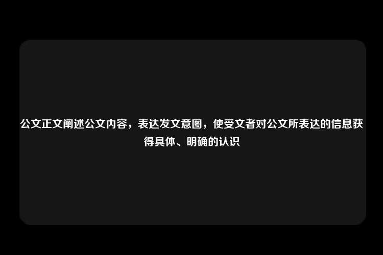 公文正文阐述公文内容，表达发文意图，使受文者对公文所表达的信息获得具体、明确的认识