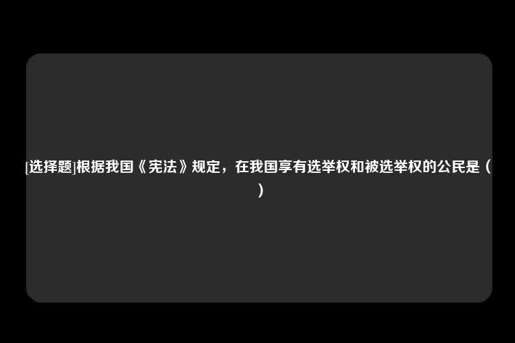 [选择题]根据我国《宪法》规定，在我国享有选举权和被选举权的公民是（）