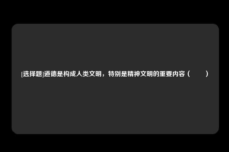 [选择题]道德是构成人类文明，特别是精神文明的重要内容（　　）