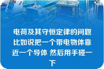 电荷及其守恒定律的问题比如说把一个带电物体靠近一个导体 然后用手碰一下