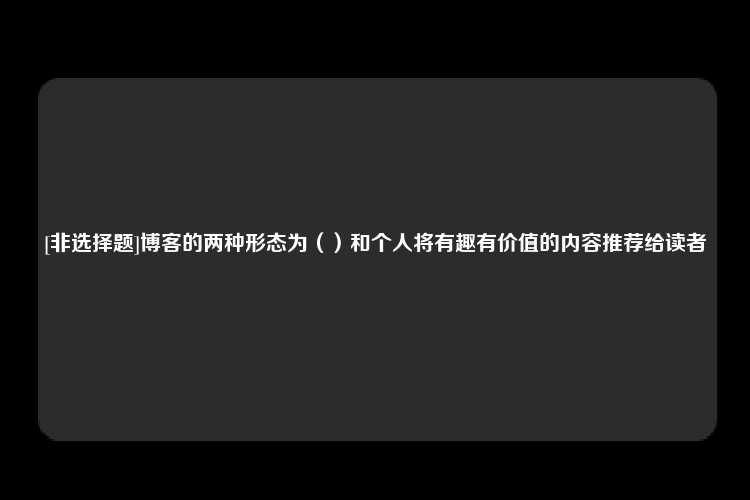 [非选择题]博客的两种形态为（）和个人将有趣有价值的内容推荐给读者