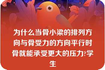 为什么当骨小梁的排列方向与骨受力的方向平行时骨就能承受更大的压力?学生