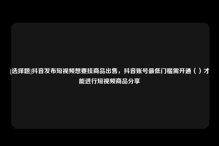 [选择题]抖音发布短视频想要挂商品出售，抖音账号最低门槛需开通（）才能进行短视频商品分享