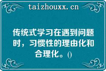 传统式学习在遇到问题时，习惯性的理由化和合理化。()