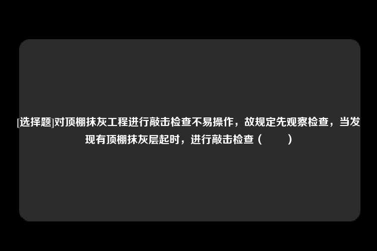 [选择题]对顶棚抹灰工程进行敲击检查不易操作，故规定先观察检查，当发现有顶棚抹灰层起时，进行敲击检查（　　）