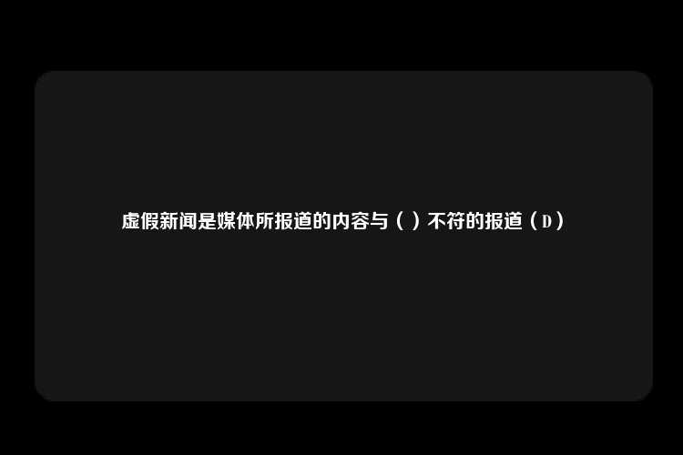 虚假新闻是媒体所报道的内容与（）不符的报道（D）