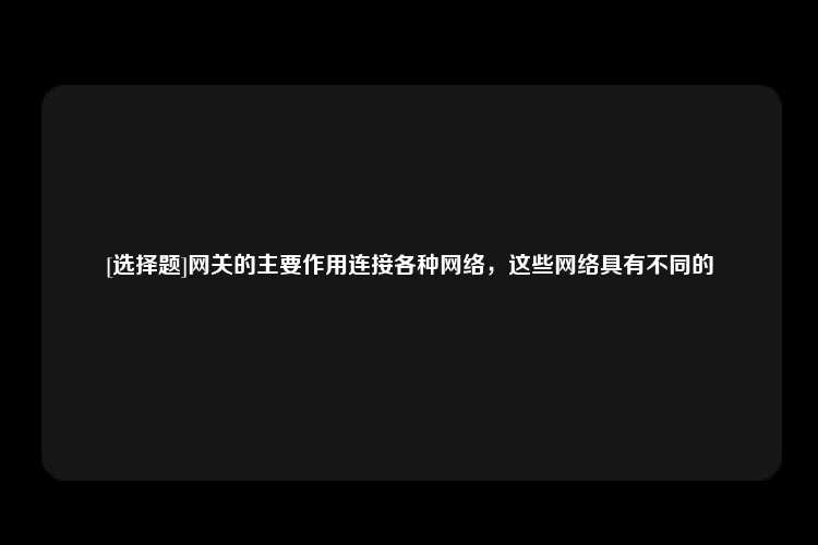 [选择题]网关的主要作用连接各种网络，这些网络具有不同的