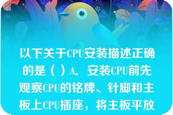 以下关于CPU安装描述正确的是（）A．安装CPU前先观察CPU的铭牌、针脚和主板上CPU插座，将主板平放要工作台上B．向外拎起弯钩样的主板C