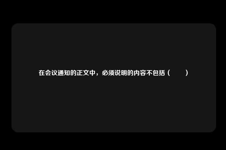 在会议通知的正文中，必须说明的内容不包括（　　）