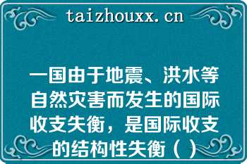 一国由于地震、洪水等自然灾害而发生的国际收支失衡，是国际收支的结构性失衡（）