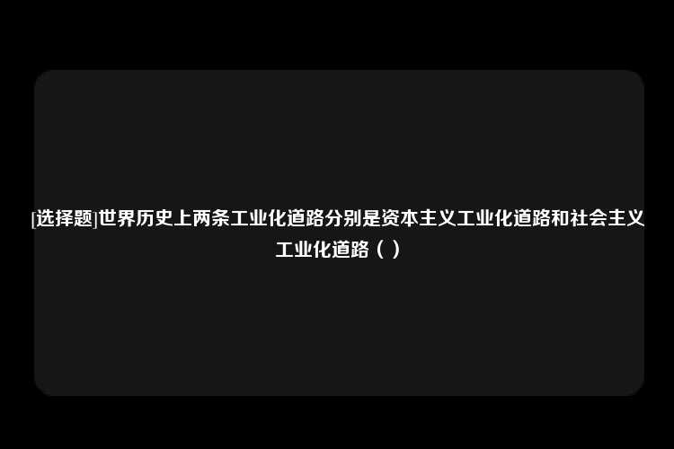 [选择题]世界历史上两条工业化道路分别是资本主义工业化道路和社会主义工业化道路（）