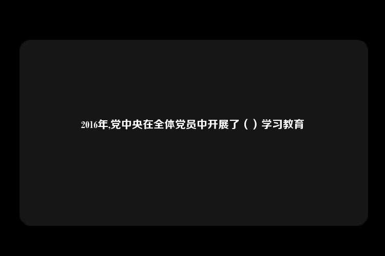 2016年,党中央在全体党员中开展了（）学习教育