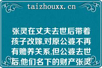 张灵在丈夫去世后带着孩子改嫁,对原公婆不再有赡养关系,但公婆去世后,他们名下的财产张灵仍为第一顺序继承人（）