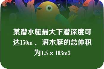 某潜水艇最大下潜深度可达150m ．潜水艇的总体积为1.5×103m3