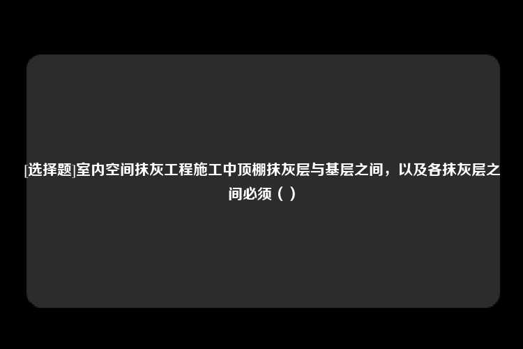 [选择题]室内空间抹灰工程施工中顶棚抹灰层与基层之间，以及各抹灰层之间必须（）