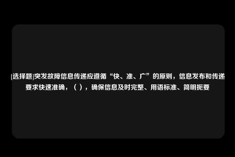 [选择题]突发故障信息传递应遵循“快、准、广”的原则，信息发布和传递要求快速准确，（），确保信息及时完整、用语标准、简明扼要