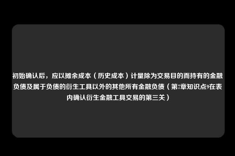 初始确认后，应以摊余成本（历史成本）计量除为交易目的而持有的金融负债及属于负债的衍生工具以外的其他所有金融负债（第7章知识点9在表内确认衍生金融工具交易的第三关）