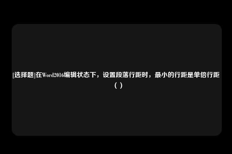 [选择题]在Word2016编辑状态下，设置段落行距时，最小的行距是单倍行距（）