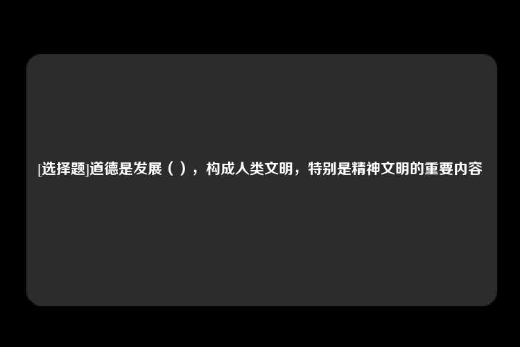 [选择题]道德是发展（），构成人类文明，特别是精神文明的重要内容