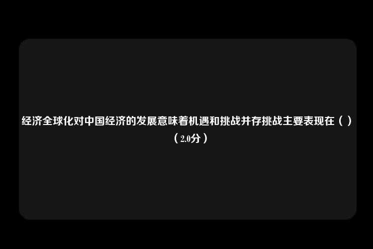 经济全球化对中国经济的发展意味着机遇和挑战并存挑战主要表现在（）（2.0分）