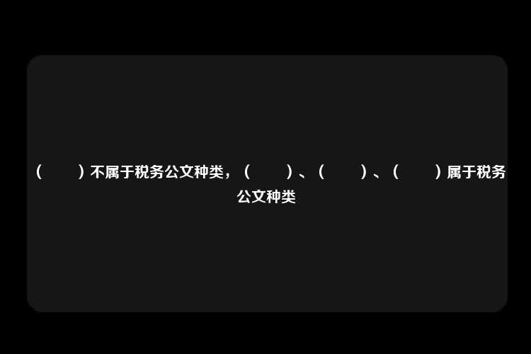 （　　）不属于税务公文种类，（　　）、（　　）、（　　）属于税务公文种类