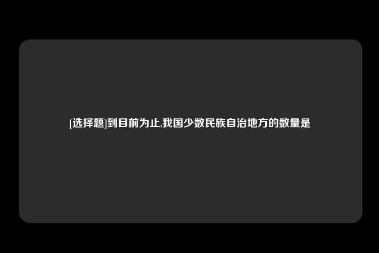 [选择题]到目前为止,我国少数民族自治地方的数量是