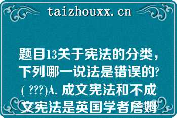 题目13关于宪法的分类，下列哪一说法是错误的?( ???)A. 成文宪法和不成文宪法是英国学者詹姆斯·布赖斯（JAMES BRYCE, 1ST VISCOUNT BRYCE)1884年提出的宪法分类B. 当今世界绝大多数国家是成文宪法C. 英国是典型的柔性宪法国家D. 1889年《大日本帝国宪法》是协定宪法